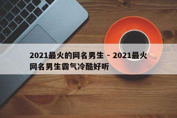 2021最火的网名男生 - 2021最火网名男生霸气冷酷好听