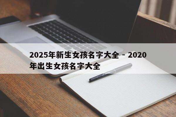 2025年新生女孩名字大全 - 2020年出生女孩名字大全