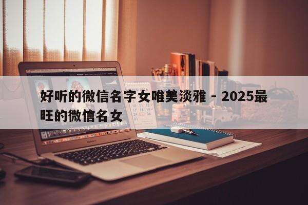好听的微信名字女唯美淡雅 - 2025最旺的微信名女