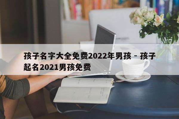 孩子名字大全免费2022年男孩 - 孩子起名2021男孩免费