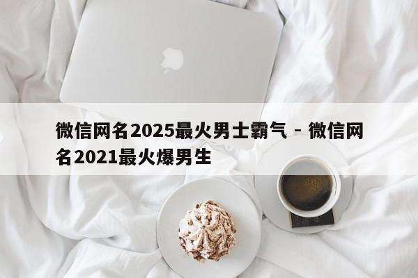 微信网名2025最火男士霸气 - 微信网名2021最火爆男生