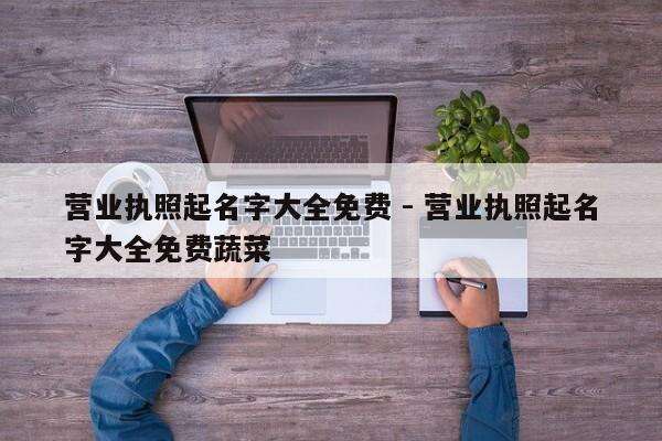 营业执照起名字大全免费 - 营业执照起名字大全免费蔬菜