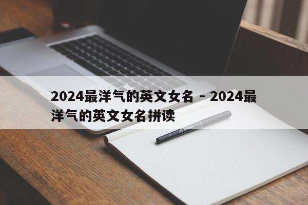 2024最洋气的英文女名 - 2024最洋气的英文女名拼读