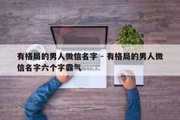 有格局的男人微信名字 - 有格局的男人微信名字六个字霸气