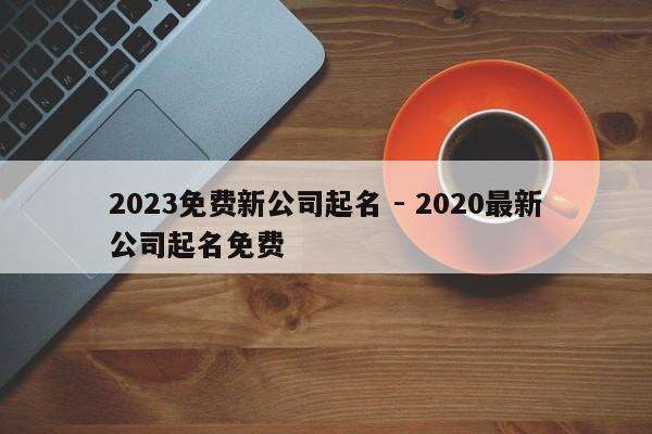 2023免费新公司起名 - 2020最新公司起名免费