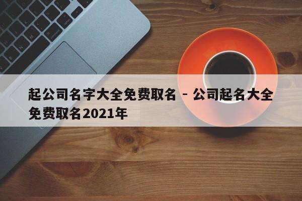 起公司名字大全免费取名 - 公司起名大全免费取名2021年