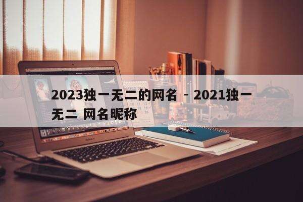 2023独一无二的网名 - 2021独一无二 网名昵称