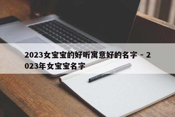 2023女宝宝的好听寓意好的名字 - 2023年女宝宝名字