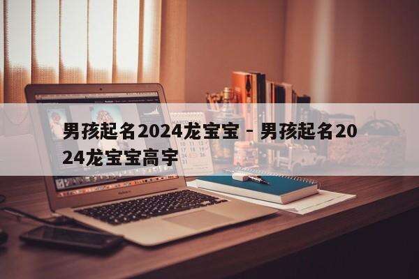 男孩起名2024龙宝宝 - 男孩起名2024龙宝宝高宇
