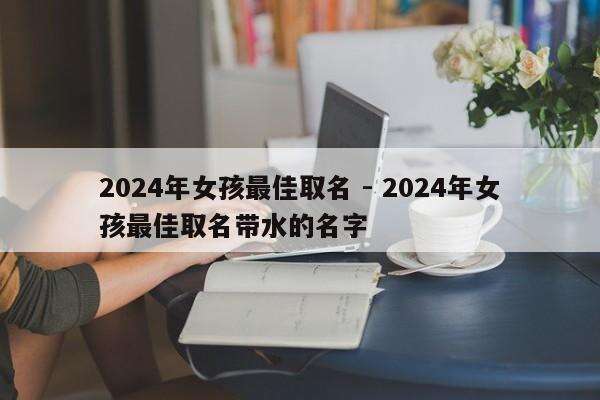 2024年女孩最佳取名 - 2024年女孩最佳取名带水的名字