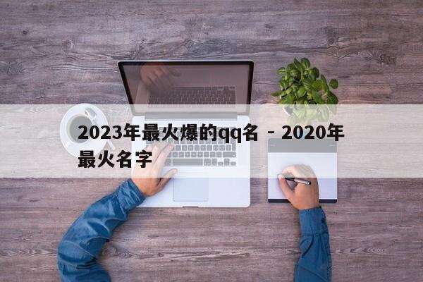 2023年最火爆的qq名 - 2020年最火名字