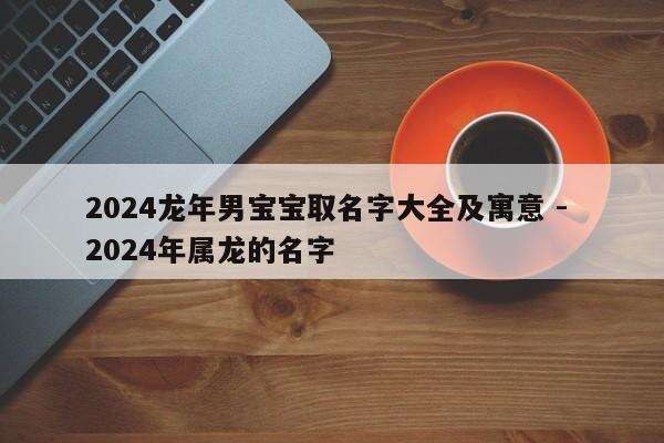2024龙年男宝宝取名字大全及寓意 - 2024年属龙的名字