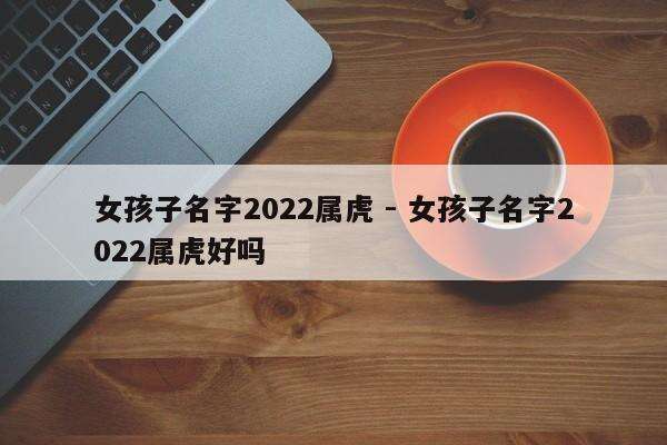 女孩子名字2022属虎 - 女孩子名字2022属虎好吗