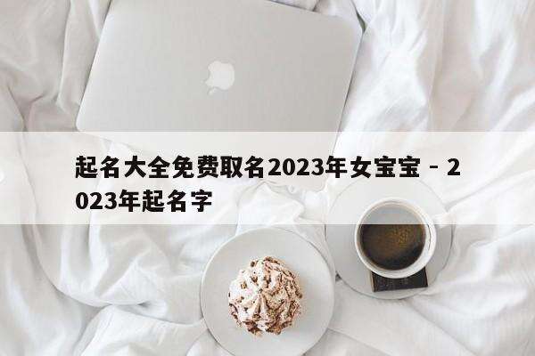 起名大全免费取名2023年女宝宝 - 2023年起名字