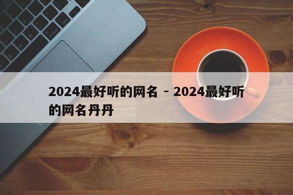 2024最好听的网名 - 2024最好听的网名丹丹
