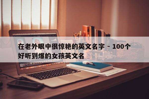 在老外眼中很惊艳的英文名字 - 100个好听到爆的女孩英文名