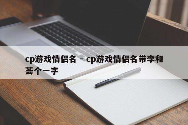 cp游戏情侣名 - cp游戏情侣名带李和荟个一字