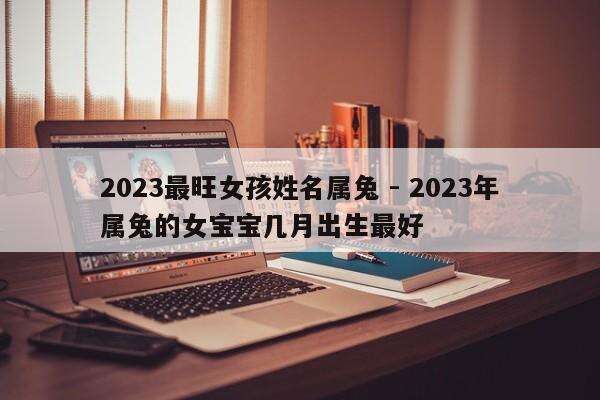 2023最旺女孩姓名属兔 - 2023年属兔的女宝宝几月出生最好