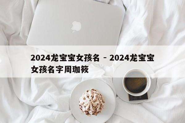 2024龙宝宝女孩名 - 2024龙宝宝女孩名字周珈筱