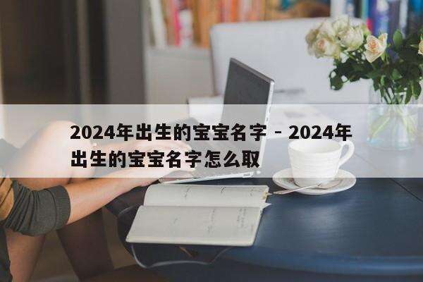 2024年出生的宝宝名字 - 2024年出生的宝宝名字怎么取