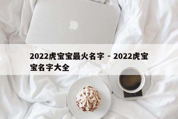 2022虎宝宝最火名字 - 2022虎宝宝名字大全