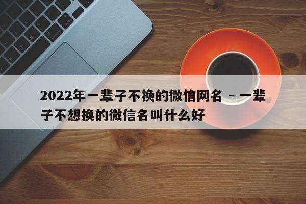2022年一辈子不换的微信网名 - 一辈子不想换的微信名叫什么好
