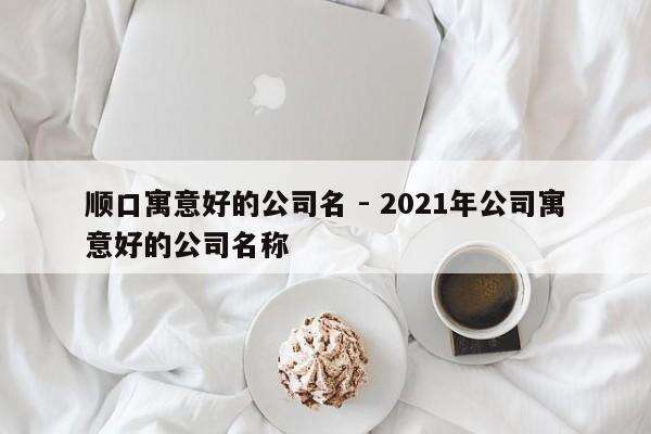 顺口寓意好的公司名 - 2021年公司寓意好的公司名称