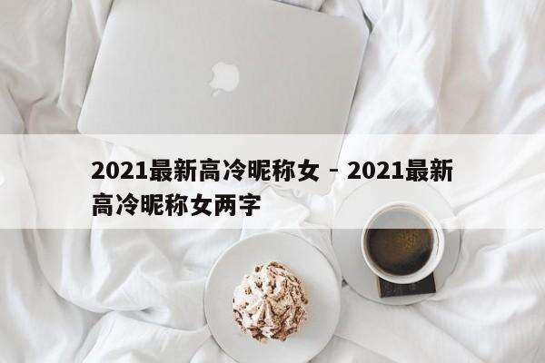 2021最新高冷昵称女 - 2021最新高冷昵称女两字
