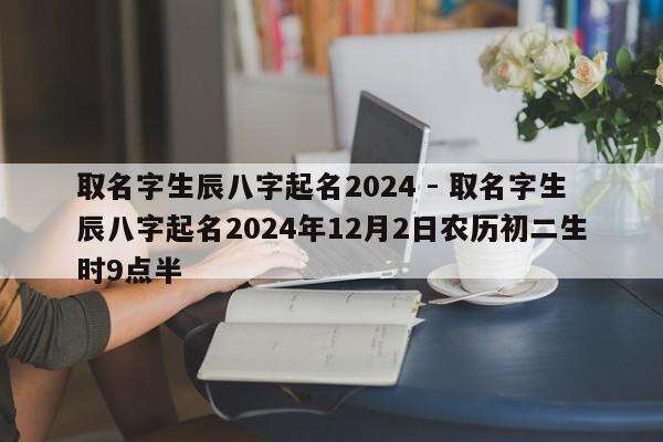 取名字生辰八字起名2024 - 取名字生辰八字起名2024年12月2日农历初二生时9点半