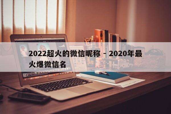 2022超火的微信昵称 - 2020年最火爆微信名