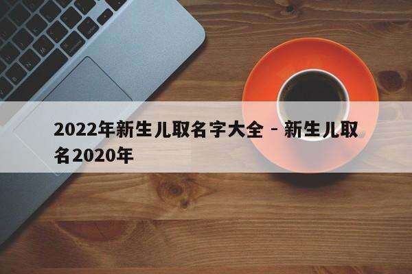 2022年新生儿取名字大全 - 新生儿取名2020年