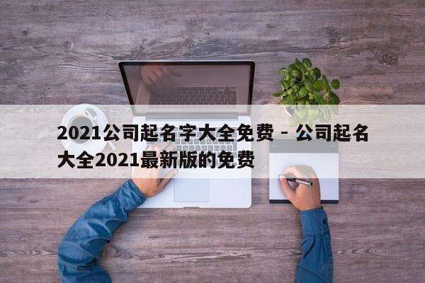 2021公司起名字大全免费 - 公司起名大全2021最新版的免费