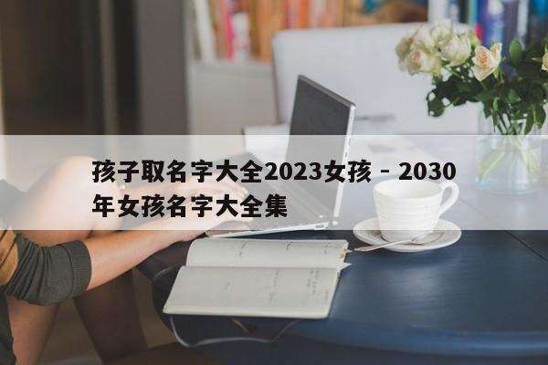 孩子取名字大全2023女孩 - 2030年女孩名字大全集